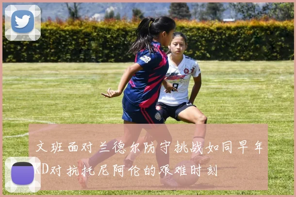 文班面对兰德尔防守挑战如同早年KD对抗托尼阿伦的艰难时刻