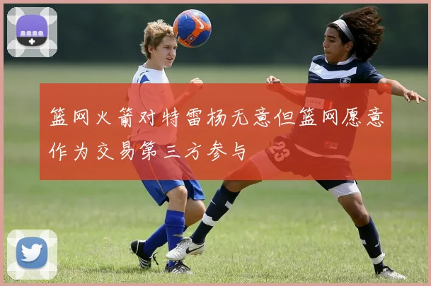 篮网火箭对特雷杨无意但篮网愿意作为交易第三方参与