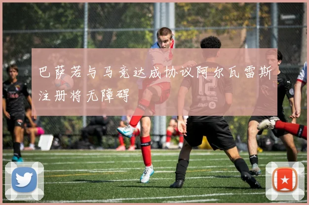 巴萨若与马竞达成协议阿尔瓦雷斯注册将无障碍