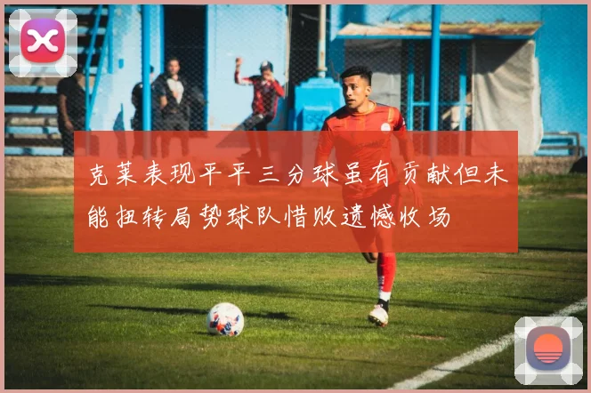 克莱表现平平三分球虽有贡献但未能扭转局势球队惜败遗憾收场