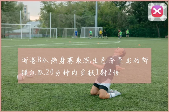 海港B队热身赛表现出色李圣龙对阵镇江队20分钟内贡献1射2传