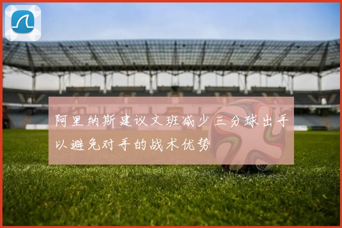 阿里纳斯建议文班减少三分球出手以避免对手的战术优势