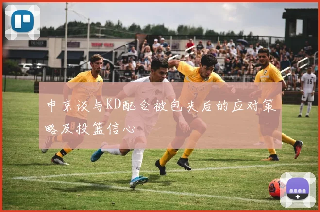 申京谈与KD配合被包夹后的应对策略及投篮信心