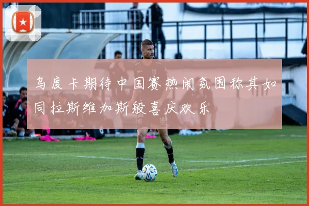 乌度卡期待中国赛热闹氛围称其如同拉斯维加斯般喜庆欢乐
