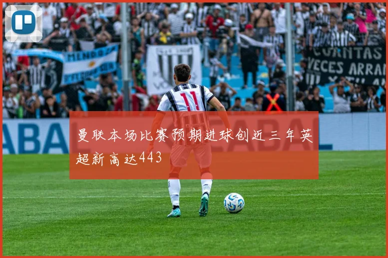 曼联本场比赛预期进球创近三年英超新高达443