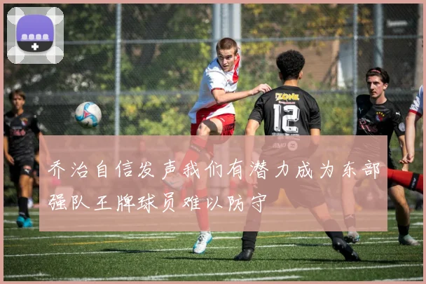 乔治自信发声我们有潜力成为东部强队王牌球员难以防守