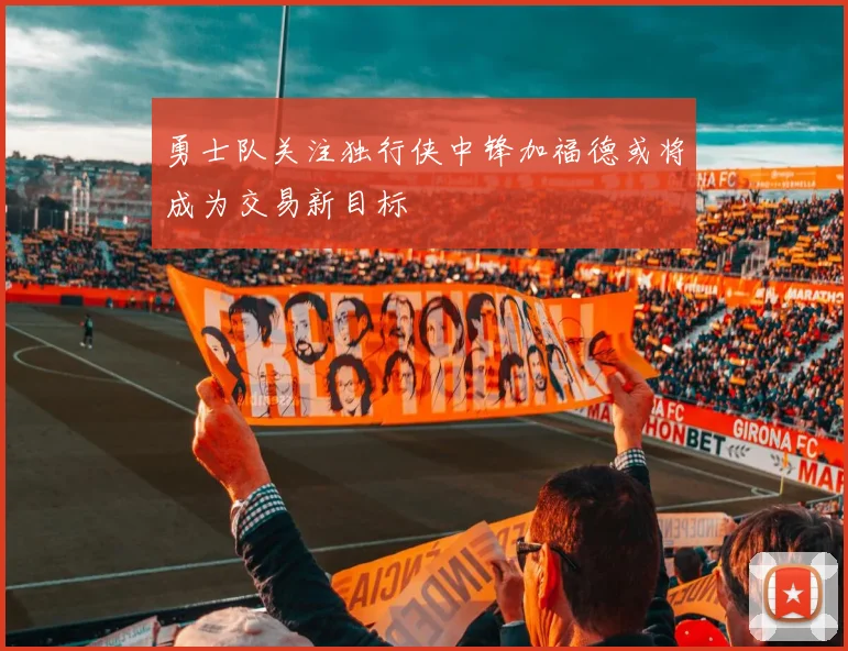 勇士队关注独行侠中锋加福德或将成为交易新目标