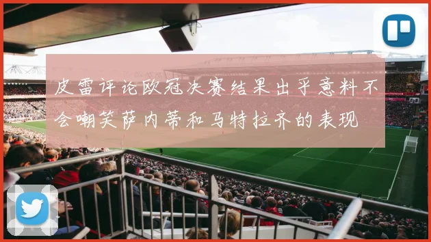 皮雷评论欧冠决赛结果出乎意料不会嘲笑萨内蒂和马特拉齐的表现