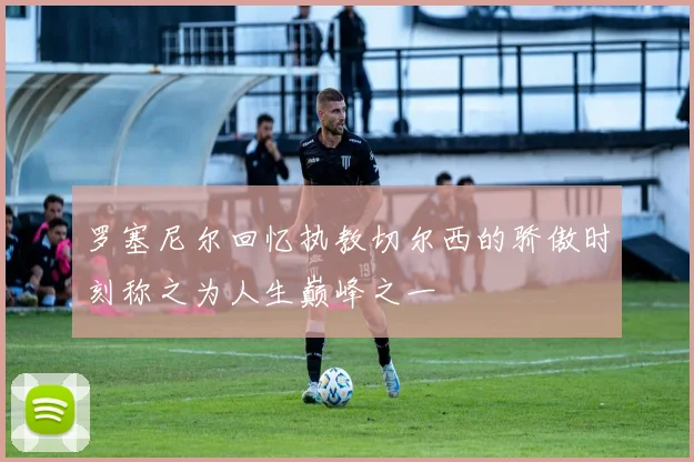 罗塞尼尔回忆执教切尔西的骄傲时刻称之为人生巅峰之一