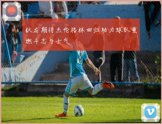 狄龙期待杰伦格林回归助力球队重燃斗志与士气