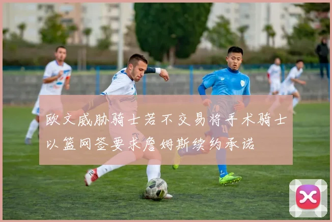欧文威胁骑士若不交易将手术骑士以篮网签要求詹姆斯续约承诺