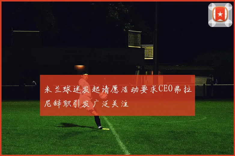 米兰球迷发起请愿活动要求CEO弗拉尼辞职引发广泛关注